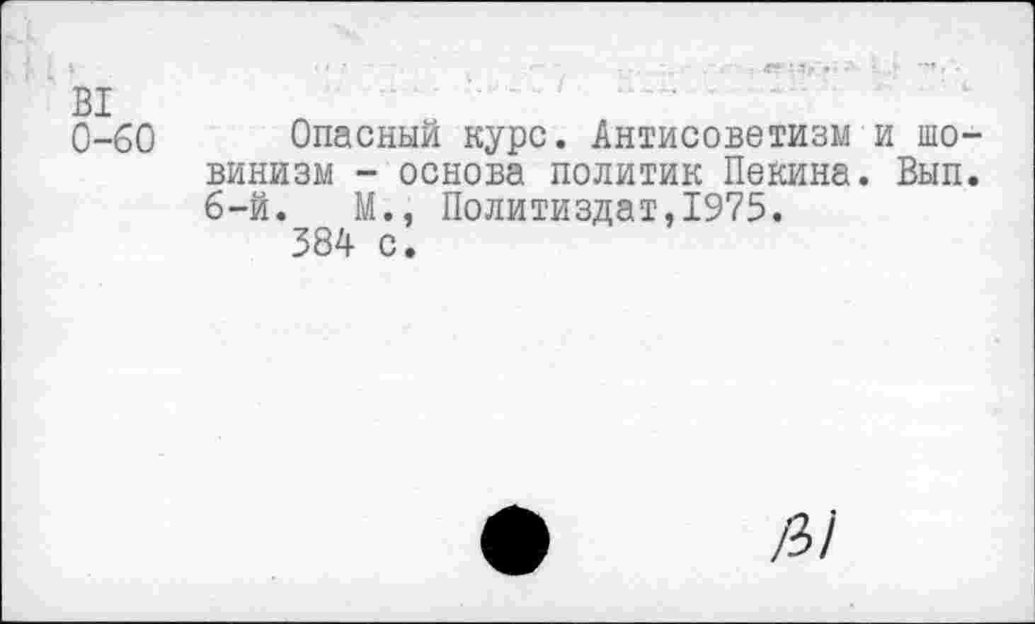 ﻿В1
0-60 Опасный курс. Антисоветизм и шовинизм - основа политик Пекина. Вып. 6-й.	М., Политиздат,1975.
384 с.
/3/